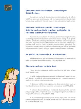 Abuso sexual extrafamiliar – cometido por
desconhecidos
Eventualmente, esse tipo de abuso pode ocorrer em locais públicos, fora da vigilância
social. Nesse caso, o autor da violência sexual pode ser uma pessoa totalmente desconhecida da
família da criança ou adolescente. Os casos de estupro em locais públicos são os principais exemplos.

Abuso sexual institucional – cometido por
detentores de custódia legal em instituições de
cuidados substitutivos da família
Esse tipo de abuso sexual ocorre em instituições governamentais e não governamentais
que detêm a guarda temporária da criança ou adolescente em unidades de abrigo e/ou de aplicação
de medidas socioeducativas. Embora seja uma forma similar às anteriores, ocorre em espaços sociais
institucionais de guarda de crianças e adolescentes enquanto eles estão sob as proteções legal e
parental do Estado. Nesse caso, a prática sexual entre funcionários e internos aparece muitas vezes
não como uma atividade de prazer, mas como uma demonstração do poder instituído, que submete
crianças e adolescentes e reproduz as relações de poder e dominação existentes na sociedade.

As formas de ocorrência do abuso sexual
Os abusos sexuais dos tipos intrafamiliar, extrafamiliar, intrarrede social e institucional
podem se expressar de diversas maneiras. Confira, a seguir, as principais delas.

Abuso sexual sem contato físico
Trata-se de prática sexual que não envolve contato físico e que pode ocorrer de várias
formas, descritas a seguir.
O assédio sexual caracteriza-se por uma proposta de relação sexual e baseia-se, na maior
parte das vezes, na posição de poder do autor da agressão sobre a criança ou adolescente,
caracterizando-se pelo uso de chantagens e ameaças.
O abuso sexual verbal caracteriza-se por conversas abertas sobre atividades sexuais que
visam despertar o interesse de crianças e adolescentes ou mesmo chocá-los (ABRAPIA, 2002).
O telefonema obsceno também é uma modalidade de abuso sexual verbal, geralmente
protagonizado por adultos, principalmente do sexo masculino, podendo gerar muita ansiedade em
crianças, adolescentes e suas famílias (ABRAPIA, 2002).
O ato exibicionista, no qual o autor da agressão mostra os órgãos genitais ou se masturba
na frente de crianças e adolescentes, ou dentro do campo de visão deles, é uma experiência que pode
ser assustadora (ABRAPIA, 2002).

66

 