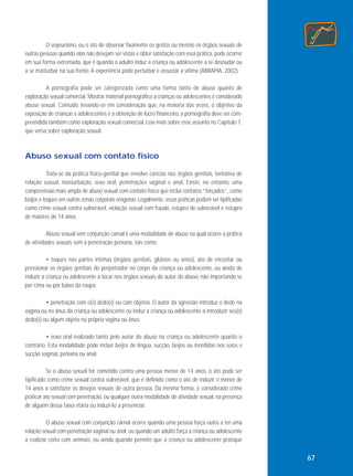 O voyeurismo, ou o ato de observar fixamente os gestos ou mesmo os órgãos sexuais de
outras pessoas quando elas não desejam ser vistas e obter satisfação com essa prática, pode ocorrer
em sua forma extremada, que é quando o adulto induz a criança ou adolescente a se desnudar ou
a se masturbar na sua frente. A experiência pode perturbar e assustar a vítima (ABRAPIA, 2002).
A pornografia pode ser categorizada como uma forma tanto de abuso quanto de
exploração sexual comercial. Mostrar material pornográfico a crianças ou adolescentes é considerado
abuso sexual. Contudo, levando-se em consideração que, na maioria das vezes, o objetivo da
exposição de crianças e adolescentes é a obtenção de lucro financeiro, a pornografia deve ser compreendida também como exploração sexual comercial. Leia mais sobre esse assunto no Capítulo 7,
que versa sobre exploração sexual.

Abuso sexual com contato físico
Trata-se da prática físico-genital que envolve carícias nos órgãos genitais, tentativa de
relação sexual, masturbação, sexo oral, penetrações vaginal e anal. Existe, no entanto, uma
compreensão mais ampla de abuso sexual com contato físico que inclui contatos “forçados”, como
beijos e toques em outras zonas corporais erógenas. Legalmente, essas práticas podem ser tipificadas
como crime sexual contra vulnerável, violação sexual com fraude, estupro de vulnerável e estupro
de maiores de 14 anos.
Abuso sexual sem conjunção carnal é uma modalidade de abuso na qual ocorre a prática
de atividades sexuais sem a penetração peniana, tais como:
• toques nas partes íntimas (órgãos genitais, glúteos ou seios), ato de encostar ou
pressionar os órgãos genitais do perpetrador no corpo da criança ou adolescente, ou ainda de
induzir a criança ou adolescente a tocar nos órgãos sexuais do autor do abuso, não importando se
por cima ou por baixo da roupa;
• penetração com o(s) dedo(s) ou com objetos. O autor da agressão introduz o dedo na
vagina ou no ânus da criança ou adolescente ou induz a criança ou adolescente a introduzir seu(s)
dedo(s) ou algum objeto na própria vagina ou ânus;
• sexo oral realizado tanto pelo autor do abuso na criança ou adolescente quanto o
contrário. Esta modalidade pode incluir beijos de língua, sucção, beijos ou mordidas nos seios e
sucção vaginal, peniana ou anal.
Se o abuso sexual for cometido contra uma pessoa menor de 14 anos, o ato pode ser
tipificado como crime sexual contra vulnerável, que é definido como o ato de induzir o menor de
14 anos a satisfazer os desejos sexuais de outra pessoa. Da mesma forma, é considerado crime
praticar ato sexual com penetração, ou qualquer outra modalidade de atividade sexual, na presença
de alguém dessa faixa etária ou induzi-lo a presenciar.
O abuso sexual com conjunção carnal ocorre quando uma pessoa força outra a ter uma
relação sexual com penetração vaginal ou anal, ou quando um adulto força a criança ou adolescente
a realizar coito com animais, ou ainda quando permite que a criança ou adolescente pratique

67

 