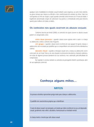 qualquer outra modalidade de atividade sexual mediante ação enganosa, ou outro meio violento,
ou grave ameaça que impeça ou dificulte a livre manifestação da vontade da vítima. Tudo isso
corresponde ao crime de estupro, o qual, quando cometido contra menores de 14 anos de idade, é
legalmente denominado estupro de vulnerável. Essa prática é criminalizada tanto para homens
quanto para mulheres de todas as idades.

Os contextos nos quais ocorrem os abusos sexuais
Conforme descrito por Intebi (2008), os contextos nos quais ocorrem os abusos sexuais
podem ser categorizados como:
entre duas pessoas – quando o abuso ocorre apenas entre o autor e a criança
ou adolescente, sendo o contexto mais frequente.
em grupo – quando o abuso ocorre na forma de sexo grupal. Em geral, crianças e
adolescentes são recrutados por pedófilos que os compartilham com outros de forma individual ou
coletiva.
durante ritual – quando a interação sexual com a criança ou adolescente ocorre
como parte de um ritual. Trata-se de uma situação recentemente descoberta e bastante polêmica,
em razão de algumas pessoas duvidarem de sua existência, mas, sobretudo, pela dificuldade de
comprovação.
No Capítulo 8, veremos também os contextos de pornografia infantil e prostituição, além
de sua exploração comercial.

Conheça alguns mitos...
MITOS
As pessoas estranhas representam perigo maior para crianças e adolescentes.

O pedófilo tem características próprias que o identificam.

O autor do abuso sexual é um psicopata, um tarado que todos reconhecem na rua, um depravado
sexual, geralmente mais velho e alcoólatra, homossexual ou retardado mental.

A criança mente e inventa que sofre abuso sexual.
68

 