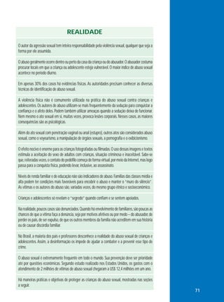 REALIDADE
O autor da agressão sexual tem inteira responsabilidade pela violência sexual, qualquer que seja a
forma por ele assumida.
O abuso geralmente ocorre dentro ou perto da casa da criança ou do abusador. O abusador costuma
procurar locais em que a criança ou adolescente esteja vulnerável. O maior índice de abuso sexual
acontece no período diurno.
Em apenas 30% dos casos há evidências físicas. As autoridades precisam conhecer as diversas
técnicas de identificação de abuso sexual.
A violência física não é comumente utilizada na prática do abuso sexual contra crianças e
adolescentes. Os autores de abuso utilizam-se mais frequentemente da sedução para conquistar a
confiança e o afeto deles. Podem também utilizar ameaças quando a sedução deixa de funcionar.
Nem mesmo o ato sexual em si, muitas vezes, provoca lesões corporais. Nesses casos, as maiores
consequências são as psicológicas.
Além do ato sexual com penetração vaginal ou anal (estupro), outros atos são considerados abuso
sexual, como o voyeurismo, a manipulação de órgãos sexuais, a pornografia e o exibicionismo.
O efeito nocivo é enorme para as crianças fotografadas ou filmadas. O uso dessas imagens e textos
estimula a aceitação do sexo de adultos com crianças, situação criminosa e inaceitável. Sabe-se
que, reiteradas vezes, o contato do pedófilo começa de forma virtual, por meio da Internet, mas logo
passa para a conquista física, podendo levar, inclusive, ao assassinato.
Níveis de renda familiar e de educação não são indicadores de abuso. Famílias das classes média e
alta podem ter condições mais favoráveis para encobrir o abuso e manter o “muro do silêncio”.
As vítimas e os autores do abuso são, variadas vezes, do mesmo grupo étnico e socioeconômico.
Crianças e adolescentes só revelam o “segredo” quando confiam e se sentem apoiados.
Na realidade, poucos casos são denunciados. Quando há envolvimento de familiares, são poucas as
chances de que a vítima faça a denúncia, seja por motivos afetivos ou por medo – do abusador, de
perder os pais, de ser expulso, de que os outros membros da família não acreditem em sua história
ou de causar discórdia familiar.
No Brasil, a maioria dos pais e professores desconhece a realidade do abuso sexual de crianças e
adolescentes. Assim, a desinformação os impede de ajudar a combater e a prevenir esse tipo de
crime.
O abuso sexual é extremamente frequente em todo o mundo. Sua prevenção deve ser prioridade
até por questões econômicas. Segundo estudo realizado nos Estados Unidos, os gastos com o
atendimento de 2 milhões de vítimas de abuso sexual chegaram a US$ 12,4 milhões em um ano.
Há maneiras práticas e objetivas de proteger as crianças do abuso sexual, mostradas nas seções
a seguir.
71

 