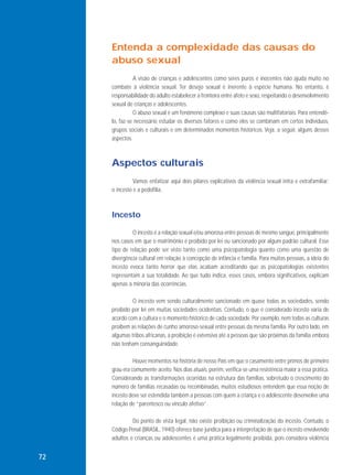 Entenda a complexidade das causas do
abuso sexual
A visão de crianças e adolescentes como seres puros e inocentes não ajuda muito no
combate à violência sexual. Ter desejo sexual é inerente à espécie humana. No entanto, é
responsabilidade do adulto estabelecer a fronteira entre afeto e sexo, respeitando o desenvolvimento
sexual de crianças e adolescentes.
O abuso sexual é um fenômeno complexo e suas causas são multifatoriais. Para entendêlo, faz-se necessário estudar os diversos fatores e como eles se combinam em certos indivíduos,
grupos sociais e culturais e em determinados momentos históricos. Veja, a seguir, alguns desses
aspectos.

Aspectos culturais
Vamos enfatizar aqui dois pilares explicativos da violência sexual intra e extrafamiliar:
o incesto e a pedofilia.

Incesto
O incesto é a relação sexual e/ou amorosa entre pessoas de mesmo sangue, principalmente
nos casos em que o matrimônio é proibido por lei ou sancionado por algum padrão cultural. Esse
tipo de relação pode ser visto tanto como uma psicopatologia quanto como uma questão de
divergência cultural em relação à concepção de infância e família. Para muitas pessoas, a ideia do
incesto evoca tanto horror que elas acabam acreditando que as psicopatologias existentes
representam a sua totalidade. Ao que tudo indica, esses casos, embora significativos, explicam
apenas a minoria das ocorrências.
O incesto vem sendo culturalmente sancionado em quase todas as sociedades, sendo
proibido por lei em muitas sociedades ocidentais. Contudo, o que é considerado incesto varia de
acordo com a cultura e o momento histórico de cada sociedade. Por exemplo, nem todas as culturas
proíbem as relações de cunho amoroso-sexual entre pessoas da mesma família. Por outro lado, em
algumas tribos africanas, a proibição é extensiva até a pessoas que são próximas da família embora
não tenham consanguinidade.
Houve momentos na história de nosso País em que o casamento entre primos de primeiro
grau era comumente aceito. Nos dias atuais, porém, verifica-se uma resistência maior a essa prática.
Considerando as transformações ocorridas na estrutura das famílias, sobretudo o crescimento do
número de famílias recasadas ou recombinadas, muitos estudiosos entendem que essa noção de
incesto deve ser estendida também a pessoas com quem a criança e o adolescente desenvolve uma
relação de “parentesco ou vínculo afetivo”.
Do ponto de vista legal, não existe proibição ou criminalização do incesto. Contudo, o
Código Penal (BRASIL, 1940) oferece base jurídica para a interpretação de que o incesto envolvendo
adultos e crianças ou adolescentes é uma prática legalmente proibida, pois considera violência

72

 
