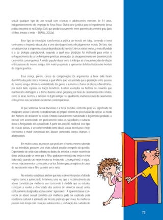 sexual qualquer tipo de ato sexual com crianças e adolescentes menores de 14 anos,
independentemente do emprego de força física. Outra base jurídica para o impedimento dessa
prática encontra-se no Código Civil, que proíbe o casamento entre parentes de primeiro grau (pais
e filhos, irmãos e irmãs – BRASIL, 2002a).
Esse tipo de interdição transformou a prática do incesto em tabu, tornando o tema
controverso e impondo obstáculos a uma abordagem isenta de julgamentos morais. De fato, não
se sabe precisar a origem ou a causa da proibição do incesto. Entre as várias teorias, a mais difundida
é a da biologia populacional, segundo a qual essa proibição foi instituída para evitar o
enfraquecimento de certas linhagens genéticas ameaçadas de desaparecimento em decorrência de
casamentos consanguíneos. A versão popular dessa teoria é a de que as crianças nascidas da relação
entre pessoas do mesmo sangue têm maior propensão a apresentar defeitos físicos e/ou mentais
de origem genética.
Essa crença, porém, carece de comprovação. Os argumentos a favor dela foram
desmitificados pela ciência moderna, a qual afirma que, se é verdade que a procriação entre pessoas
do mesmo sangue diminui a variabilidade dos genes e aumenta a chance de doenças hereditárias,
por outro lado, repassa os traços benéficos. Existem exemplos na história de reinados que
mantiveram a linhagem, e o trono, durante várias gerações por meio de casamentos entre irmãos,
como os incas, no Peru, e também no Egito antigo. Há, igualmente, inúmeros casos de casamentos
entre primos nas sociedades ocidentais contemporâneas.
O que sobressai nessa discussão é a força do tabu, conferida pelo seu significado no
imaginário social. O incesto está relacionado ao próprio instinto de preservação da espécie, ao medo
dos homens de deixarem de existir. Embora culturalmente sancionado e legalmente proibido, o
incesto vem acontecendo em praticamente todas as sociedades e culturas
desde a Antiguidade até a atualidade. A partir dos anos 80, no Brasil, esse tipo
de relação passou a ser compreendido como abuso sexual incestuoso e hoje
representa o maior percentual dos abusos cometidos contra crianças e
adolescentes.
Em muitos casos, as pessoas que praticam o incesto, mesmo sabendo
de sua interdição, possuem uma visão cultural peculiar a respeito da questão.
Dependendo de onde são colhidos os dados da amostra, a maior recorrência
dessa prática pode ser entre pai e filha, padrasto e enteada ou irmão e irmã
(sobretudo quando são meios-irmãos ou irmãos não consanguíneos); a seguir,
vêm os relacionamentos com os avôs e os tios. Existem poucos registros de casos
de incesto entre mãe e filho ou entre avó e neto.
No entanto, estudiosos alertam que não se deve interpretar a falta de
registro como a ausência do fenômeno, uma vez que o reconhecimento do
abuso cometido por mulheres vem crescendo à medida que os estudos
começam a revelar a diversidade dos autores de violência sexual, antes
confusamente designados apenas como “agressores”. A aparente baixa ocorrência de abuso sexual cometido por mulheres pode ser explicada pela
resistência cultural à admissão do incesto praticado por mães. As mulheres
passam mais tempo com crianças e adolescentes e, em função dos cuidados de

73

 
