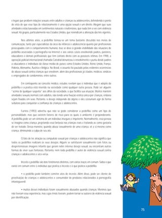 e legais que proíbem relações sexuais entre adultos e crianças ou adolescentes, defendendo o ponto
de vista de que esse tipo de relacionamento é uma opção sexual e um direito. Alegam que suas
atividades estão baseadas em sentimentos naturais e inofensivos, que nada têm a ver com violência
sexual. Há grupos, particularmente nos Estados Unidos, que reivindicam a alteração das leis vigentes.
Nos últimos anos, a pedofilia tornou-se um tema bastante discutido nos meios de
comunicação, tanto por especialistas da área da infância e adolescência quanto por profissionais
preocupados com o comportamento humano. Isso se deve à grande visibilidade das situações de
pedofilia associadas à pornografia na Internet e aos vários casos envolvendo padres, pastores,
educadores e demais profissionais que têm contato direto com as possíveis vítimas. Em 1998, a
operação policial internacional chamada Catedral denunciou o envolvimento e puniu desde padres
a educadores e indivíduos da classe média de países como Estados Unidos, Reino Unido, França,
Polônia, Alemanha, Áustria e Bélgica. No Brasil, o assunto foi pautado pelas evidentes ocorrências
de abuso sexual contra crianças que envolvem, além dos profissionais já citados, médicos, síndicos
e empregados de condomínios, entre outros.
Em contraponto ao conceito médico, estudos revelam que o indivíduo que é adepto da
pedofilia e a pratica está inserido na sociedade como qualquer outra pessoa. Pode ser alguém
“acima de qualquer suspeita” aos olhos da sociedade, o que facilita sua atuação. Muitos mantêm
atividades sexuais normais com adultos, não tendo uma fixação erótica única por crianças, embora
sejam fixados em sexo. Portanto, o desejo independe do objeto e eles costumam agir de forma
sedutora para conquistar a confiança de crianças e adolescentes.
Furniss (1993) advertiu que não se pode considerar a pedofilia como um tipo de
personalidade, mas que existem fatores de risco para os quais o ambiente é preponderante.
A pedofilia pode ser um sintoma de um indivíduo inseguro e impotente. Normalmente, essa pessoa
se imagina como criança, projetando essa fantasia nas crianças reais e tratando-as como gostaria
de ser tratado. Dessa maneira, quando abusa sexualmente de uma criança, vê a si mesmo como
criança, diminuindo a culpa de seu ato.
O fato de ter atração ou compulsão sexual por crianças e adolescentes não significa que
todos os pedófilos realizam os seus desejos. Alguns se satisfazem sexualmente com fotos ou
despretensiosas imagens infantis que geram neles intenso desejo sexual, ou encontram outras
formas de viver suas fantasias. Portanto, nem todo pedófilo é autor de violência sexual contra
crianças e adolescentes e vice-versa.
Incesto e pedofilia são dois fenômenos distintos, com vários traços em comum. Saiba o que
existe em comum entre o indivíduo que pratica o incesto e o que pratica a pedofilia:
• o pedófilo pode também cometer atos de incesto. Além disso, pode ser cliente de
prostituição de crianças e adolescentes e consumidor de produtos relacionados à pornografia
infantojuvenil;
• muitos desses indivíduos foram sexualmente abusados quando crianças. Meninos que
não tiveram essa experiência, mas cujas irmãs tiveram, podem tornar-se autores de violência sexual
por identificação;

75

 