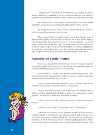 • a relação de poder e dominação é um forte motor desses atos, ainda que os autores de
violência sexual utilizem a sexualidade de crianças e adolescentes muito mais como gratificação
compensatória para um sentimento de impotência e baixa autoestima do que como gratificação sexual.
Outra dimensão cultural é o fato de que pais, parentes e padrastos incestuosos e pedófilos
compartilham uma série de crenças da nossa cultura adultocêntrica e machista, tais como:
a) o desvirginamento de uma mulher é um “ato” altamente cobiçado e sua conquista é
celebrada no mundo da autoafirmação da masculinidade.
b) fazer sexo com adolescentes ocupa o topo da hierarquia das preferências sexuais de
algumas pessoas. Segundo a óptica machista, isso ocorre por dois motivos. Primeiro, porque os
jovens têm propriedades físicas e químicas que tornam o sexo mais satisfatório – por exemplo,
possuem vagina ou ânus mais apertados, o que é considerado prazeroso. Segundo, pela satisfação
simbólica de recuperar o vigor sexual da juventude na maturidade e na velhice, ou ainda pelo desejo
de se eternizar em um corpo jovem. Nesse caso, a filha ou enteada, por exemplo, representa uma
dupla vantagem: tem qualidades que relembram as da esposa/namorada e ainda é jovem.

Aspectos de saúde mental
Muitas vezes, as situações de incesto e pedofilia não incorrem em emprego de força física
ou em atos de crueldade. Porém, casos recentes de pedófilos que assassinaram várias crianças têm
estarrecido e mobilizado populações em diversas partes do mundo.
O uso da violência e crueldade para a obtenção do objeto do desejo sexual é mais
característico dos casos de estupro. Entretanto, também no incesto e na pedofilia, a violência e a
crueldade estão associadas a muitos fatores, tais como:
• reação de crianças e adolescentes agredidos ao serem submetidos ao desejo do autor
de violência sexual, ou diante de sua ameaça de tornar a situação pública;
• abuso de substâncias como álcool e outras drogas lícitas e ilícitas por parte do autor da
violência sexual. Essas substâncias podem flexibilizar temporariamente o controle sobre os impulsos
agressivos e, em casos crônicos, podem afetar até o sistema neurológico;
• doenças mentais que afetam o autocontrole ou geram a falta de culpa sobre atos
violentos;
• preferências sexuais ligadas ao uso da violência, como o sadomasoquismo;
• o fato de que um percentual bastante significativo de autores de violência sexual foi
sexualmente abusado na infância também representa uma questão de saúde mental que merece
ser mais bem investigada pelos estudiosos. As explicações mais recorrentes para a repetição ou a
retransmissão do ciclo de violência sexual remetem à introjeção de padrões psicossociais e culturais
no momento da socialização e/ou heteroagressão como forma de compensação da violência sofrida.

76

 
