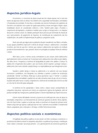 Aspectos jurídico-legais
A ocorrência e a recorrência do abuso sexual não têm relação apenas com os atos dos
autores da agressão contra as vítimas, mas também com a capacidade normatizadora, controladora
e fiscalizadora da sociedade. À vista disso, a sociedade, por meio de instituições do Legislativo, do
Executivo e do Judiciário, tem o poder de regular quais práticas sexuais são legais e ilegais e quais
modalidades devem ser consideradas violência e crime. Também pode exigir e fiscalizar o
cumprimento da legislação e estabelecer medidas para corrigir as transgressões e as violações
dessas leis e normas sociais. Os cidadãos participam desse processo por intermédio da eleição de
seus representantes, do pagamento de impostos, da reivindicação do cumprimento das leis
estabelecidas e do auxílio na implementação de políticas e programas sociais.
Assim, por mais que alguns pais ou padrastos desejem sexualmente seus filhos e enteados,
ou que grupos pedofílicos expressem o direito de desejar crianças e adolescentes, a sociedade
reconhece, por meio de suas leis e normas, que crianças e adolescentes são sujeitos em condição
peculiar de desenvolvimento e que, portanto, devem ser protegidos de qualquer forma de violência
e abuso.
Além disso, as leis e normas sociais criminalizam os atos sexuais contra adolescentes
(particularmente contra os menores de 14 anos) por outros adolescentes mais velhos ou por adultos.
Aos olhos da lei, é inequívoca a existência de desigualdade de poder entre adultos e crianças. Os
adultos têm a hegemonia desse poder e, por isso mesmo, devem respeitar e proteger crianças e
adolescentes, bem como controlar o próprio desejo e se responsabilizar por suas transgressões às leis.
Quando o adulto obriga a criança ou adolescente a se submeter aos seus desejos
incestuosos e pedofílicos, está obrigando esse indivíduo a quebrar o padrão de socialização
considerado “normal” na infância. Ainda que se possa questionar o que é “normal” e a própria
desigualdade dessa normalidade, o padrão tem um valor normativo maior do que a lei em si mesma.
A quebra dele pode marcar a criança, estigmatizá-la e afastá-la da sociedade pelo resto de sua vida
se a ela não for oferecido apoio adequado.
A existência de leis apropriadas e claras contra o abuso sexual, acompanhadas de
campanhas educativas, representa um reforço ao cumprimento rigoroso da legislação, além de
punição exemplar dos transgressores, podendo quebrar o ciclo de impunidade que impera nessa área.
Existem muitas dificuldades inerentes ao processo de notificação dos casos de abuso às
autoridades competentes e ao funcionamento do sistema de garantia de direitos. Nosso objetivo,
com este Guia Escolar, é ajudar as escolas que ainda se encontram em situação de omissão social,
embora esteja claro que apenas a aplicação das leis não é suficiente nessa batalha. É fundamental
educar a população, pois a educação é, de longe, a melhor forma de prevenção.

Aspectos político-sociais e econômicos
A fragilidade das políticas públicas na área social é um fator crucial para a existência e a
persistência da violência sexual. As campanhas educativas e as políticas de prevenção e mobilização
visam realizar a chamada “prevenção primária”. Já o aperfeiçoamento do sistema de garantia de

77

 