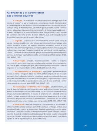 As dinâmicas e as características
das situações abusivas
A sedução - A situação mais frequente de abuso sexual ocorre por meio de um
processo de “sedução”, no qual há troca de afeto e de recompensas materiais. No entanto, apesar
de o autor da agressão ser uma pessoa do círculo de conhecidos da criança ou adolescente, em geral,
a situação começa de maneira repentina, sem nenhum tipo de advertência. Quando o abuso se
repete, o autor costuma elaborar estratégias complexas a fim de atrair a criança ou adolescente e
de obter a sua cooperação no sentido de manter o ocorrido sob sigilo (INTEBI, 2008). A repetição
das ocorrências pode tomar a forma de rituais cotidianos, cujas evidências podem passar
despercebidas por pessoas que não possuem “olhar treinado”.
O segredo - Os atos de abuso sexual normalmente ocorrem quando o autor da
agressão e a criança ou adolescente estão sozinhos, raramente sendo testemunhados por outras
pessoas. Sentindo-se, na melhor das hipóteses, ambivalente em relação à sedução, ou muito
desconfortável e aterrorizada na pior delas, a criança ou adolescente, na maioria dos casos, não
revela a ninguém a ocorrência. Embora tenha noção de que aquele tipo de interação sexual não é
“correto”, a vítima tem dificuldade de buscar ajuda por receio de ser responsabilizada pelo que
aconteceu, ou mesmo por responsabilizar os adultos não implicados pela falta de proteção (INTEBI,
2008, SUMMIT, 1983).
A desproteção - Ensinadas a desconfiar de estranhos e a confiar e ser obedientes
e carinhosas com aqueles que se encarregam de cuidar delas, as crianças se sentem desamparadas,
sem saber em quem confiar para pedir ajuda, particularmente quando o abuso sexual é cometido
por pessoas do seu círculo de relações familiares (INTEBI, 2008; SUMMIT, 1983).
O aprisionamento e a adaptação - Segundo adultos que foram sexualmente
abusados na infância e conseguiram elaborar essa vivência, a falta de perspectiva de uma intervenção
que produza efeito imediato sobre a situação, especialmente quando esta é prolongada, bem como
a ambivalência em relação à própria satisfação e o receio de quebrar o sigilo fazem com que a vítima
se sinta presa a uma armadilha, da qual não vislumbra saída. Assim, ela acaba sendo levada a conviver
calada com essas ocorrências de abuso (INTEBI, 2008, SUMMIT, 1983).
As implicações conflitantes da revelação - Estudos mostram que os
casos de abuso conhecidos são minoria e que a revelação geralmente só ocorre por uma razão
acidental ou em consequência de um conflito familiar. Em um contexto de crise familiar entre os
cônjuges, ou no caso de adolescentes em processo de rompimento com a autoridade familiar, as
revelações terminam por ser desacreditadas ou revertidas contra as próprias vítimas. Nesse cenário,
a revelação acaba provocando uma situação caótica na família e a vítima, mais uma vez, se sente
culpada por gerá-la, o que torna a revelação pouco recompensadora (INTEBI, 2008, SUMMIT, 1983).
A retratação - Diante das consequências caóticas da revelação, muitas crianças e
adolescentes tentam amenizar a situação desmentindo a afirmação. A retratação, contudo, possui
um duplo efeito sobre a criança ou adolescente e a situação de abuso. Do ponto de vista pessoal,
uma vez mais, a vítima acaba sofrendo as consequências de mentir, quando admite que “inventou”
o ocorrido. Do ponto de vista da responsabilização do autor da violência sexual, a denúncia pode
não gerar as chamadas “provas materiais ou testemunhais da ocorrência do abuso”, o que dificulta
a quebra do ciclo de impunidade (INTEBI, 2008, SUMMIT, 1983).

79

 
