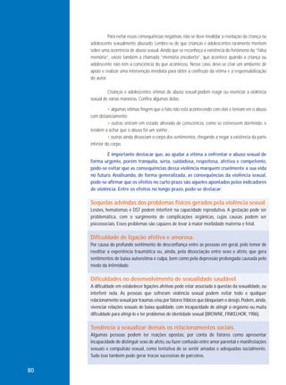 Para evitar essas consequências negativas, não se deve invalidar a revelação da criança ou
adolescente sexualmente abusado. Lembre-se de que crianças e adolescentes raramente mentem
sobre uma ocorrência de abuso sexual. Ainda que se reconheça a existência do fenômeno da “falsa
memória”, existe também a chamada “memória encoberta”, que acontece quando a criança ou
adolescente não tem a consciência do que aconteceu. Nesse caso, deve-se criar um ambiente de
apoio e realizar uma intervenção imediata para obter a confissão da vítima e a responsabilização
do autor.
Crianças e adolescentes vítimas de abuso sexual podem reagir ou vivenciar a violência
sexual de várias maneiras. Confira algumas delas:
• algumas vítimas fingem que o fato não está acontecendo com elas e tentam ver o abuso
com distanciamento;
• outras entram em estado alterado de consciência, como se estivessem dormindo, e
tendem a achar que o abuso foi um sonho;
• outras ainda dissociam o corpo dos sentimentos, chegando a negar a existência da parte
inferior do corpo.
É importante destacar que, ao ajudar a vítima a enfrentar o abuso sexual de
forma urgente, porém tranquila, séria, cuidadosa, respeitosa, afetiva e competente,
pode-se evitar que as consequências dessa violência marquem cruelmente a sua vida
no futuro. Analisando, de forma generalizada, as consequências da violência sexual,
pode-se afirmar que os efeitos no curto prazo são aqueles apontados pelos indicadores
de violência. Entre os efeitos no longo prazo, pode-se destacar:

Sequelas advindas dos problemas físicos gerados pela violência sexual.
Lesões, hematomas e DST podem interferir na capacidade reprodutiva. A gestação pode ser
problemática, com o surgimento de complicações orgânicas, cujas causas podem ser
psicossociais. Esses problemas são capazes de levar à maior morbidade materna e fetal.

Dificuldade de ligação afetiva e amorosa.
Por causa do profundo sentimento de desconfiança entre as pessoas em geral, pelo temor de
reeditar a experiência traumática ou, ainda, pela dissociação entre sexo e afeto, que gera
sentimentos de baixa autoestima e culpa, bem como pela depressão prolongada causada pelo
medo da intimidade.

Dificuldades no desenvolvimento de sexualidade saudável.
A dificuldade em estabelecer ligações afetivas pode estar associada à questão da sexualidade, ou
interferir nela. As pessoas que sofreram violência sexual podem evitar todo e qualquer
relacionamento sexual por traumas e/ou por fatores fóbicos que bloqueiam o desejo. Podem, ainda,
vivenciar relações sexuais de baixa qualidade, com incapacidade de atingir o orgasmo ou muita
dificuldade para atingi-lo e ter problemas de identidade sexual (BROWNE, FINKELHOR, 1986).

Tendência a sexualizar demais os relacionamentos sociais.
Algumas pessoas podem ter reações opostas, por conta de fatores como apresentar
incapacidade de distinguir sexo de afeto, ou fazer confusão entre amor parental e manifestações
sexuais e compulsão sexual, como tentativa de se sentir amadas e adequadas socialmente.
Tudo isso também pode gerar trocas sucessivas de parceiros.

80

 