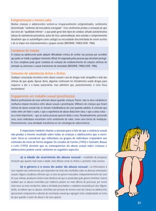 Estigmatização e menos-valia.
Muitas crianças e adolescentes sentem-se irreparavelmente estigmatizados, sentimento
denominado “síndrome da mercadoria estragada”. Esse sentimento produz a sensação de que
são seres de “qualidade inferior”, o que pode gerar dois tipos de conduta: atitude autodestrutiva
(abuso de substâncias psicoativas, ações de risco, automutilação, atos suicidas e comportamento
desafiante que se autoinfligem como castigo) ou necessidade descontrolada de serem aceitos
e de se impor nos relacionamentos e grupos sociais (BROWNE, FINKELHOR, 1986).

Complexo de traição.
A criança ou adolescente pode adquirir dificuldade crônica de confiar nas pessoas por acreditar
que pode ser traído a qualquer momento. Afinal, foi enganado pelas pessoas que deveriam protegêlo. Esse complexo pode gerar condutas de evitação do estabelecimento de relações afetivas de
amizade ou amorosas e causar transtornos de ansiedade (BROWNE, FINKELHOR, 1986).

Consumo de substâncias lícitas e ilícitas.
Qualquer associação mecânica entre abuso sexual e uso de drogas mais atrapalha a vida das
vítimas do que ajuda. Apesar disso, algumas confessam ter inicialmente usado drogas para
esquecer a dor e a baixa autoestima, mas admitem que, posteriormente, o vício ficou
incontrolável.

Engajamento em trabalho sexual (prostituição).
Muitos profissionais do sexo sofreram abuso quando crianças. Porém, não se deve estabelecer
nenhuma relação mecânica entre abuso sexual e prostituição. Milhares de crianças que foram
vítimas de abuso sexual não se tornam trabalhadoras do sexo quando adultas. A conexão que
existe entre um fator e outro, e que a experiência de abuso deixa bem clara, é que a única coisa –
ou a mais importante – que as outras pessoas querem delas é sexo. Paradoxalmente, provendo
sexo, esses indivíduos encontram certo sentimento de valor, como uma forma de mediação.
Posteriormente, essa atividade transforma-se em estratégia de sobrevivência.
É importante também chamar a atenção para o fato de que a violência sexual
não produz o mesmo resultado sobre todas as crianças e adolescentes que a vivenciam. Deve-se considerar que indivíduos ou grupos de indivíduos respondem aos
estímulos do meio de forma singular. Os estudos de Furniss (1993) e Farinatti, Biazuz
e Leite (1993) atestam que as consequências do abuso sexual sobre crianças e
adolescentes podem variar conforme os seguintes aspectos:
a) a idade de ocorrência do abuso sexual – resultados de pesquisas
mostram que quanto mais tenra a idade, mais difusos serão os efeitos e, portanto, mais severos;
b) o gênero e o sexo do autor do abuso sexual – as informações a
esse respeito são controversas, pois dependem da visão dos envolvidos sobre as diversas orientações
sexuais. Alguns estudiosos afirmam que os atos do gênero masculino, independentemente do sexo
de suas vítimas, produzem efeitos mais drásticos do que os praticados pelo gênero feminino. Outros
avaliam que os abusos cometidos por mulheres podem ser mais difíceis de processar, por serem
mais raros ou mais encobertos, dada a atividade procriadora e cuidadora assumida por elas. Alguns,
ainda, acreditam que os abusos cometidos por pessoas do mesmo sexo da criança ou adolescente
apresentam componentes culturais de orientação sexual que agregam mais complexidade ao tema
do que quando o autor do abuso é do sexo oposto;

81

 