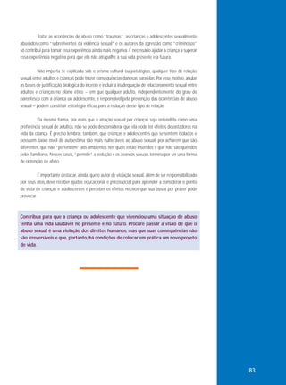 Tratar as ocorrências de abuso como “traumas”, as crianças e adolescentes sexualmente
abusados como “sobreviventes da violência sexual” e os autores da agressão como “criminosos”
só contribui para tornar essa experiência ainda mais negativa. É necessário ajudar a criança a superar
essa experiência negativa para que ela não atrapalhe a sua vida presente e a futura.
Não importa se explicada sob o prisma cultural ou patológico, qualquer tipo de relação
sexual entre adultos e crianças pode trazer consequências danosas para elas. Por esse motivo, anular
as bases de justificação biológica do incesto e incluir a inadequação de relacionamento sexual entre
adultos e crianças no plano ético − em que qualquer adulto, independentemente do grau de
parentesco com a criança ou adolescente, é responsável pela prevenção das ocorrências de abuso
sexual – podem constituir estratégia eficaz para a redução desse tipo de relação.
Da mesma forma, por mais que a atração sexual por crianças seja entendida como uma
preferência sexual de adultos, não se pode desconsiderar que ela pode ter efeitos devastadores na
vida da criança. É preciso lembrar, também, que crianças e adolescentes que se sentem isolados e
possuem baixo nível de autoestima são mais vulneráveis ao abuso sexual, por acharem que são
diferentes, que não “pertencem” aos ambientes nos quais estão inseridos e que não são queridos
pelos familiares. Nesses casos, “permitir” a sedução e os avanços sexuais termina por ser uma forma
de obtenção de afeto.
É importante destacar, ainda, que o autor de violação sexual, além de ser responsabilizado
por seus atos, deve receber ajudas educacional e psicossocial para aprender a considerar o ponto
de vista de crianças e adolescentes e perceber os efeitos nocivos que sua busca por prazer pode
provocar.

Contribua para que a criança ou adolescente que vivenciou uma situação de abuso
tenha uma vida saudável no presente e no futuro. Procure passar a visão de que o
abuso sexual é uma violação dos direitos humanos, mas que suas consequências não
são irreversíveis e que, portanto, há condições de colocar em prática um novo projeto
de vida.

83

 