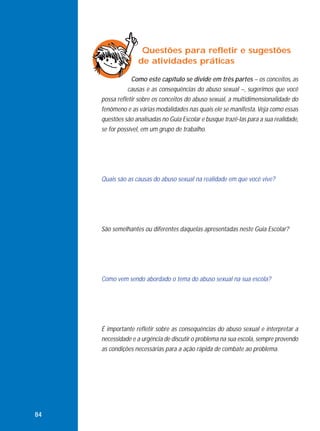 Questões para refletir e sugestões
de atividades práticas
Como este capítulo se divide em três partes – os conceitos, as
causas e as consequências do abuso sexual –, sugerimos que você
possa refletir sobre os conceitos do abuso sexual, a multidimensionalidade do
fenômeno e as várias modalidades nas quais ele se manifesta. Veja como essas
questões são analisadas no Guia Escolar e busque trazê-las para a sua realidade,
se for possível, em um grupo de trabalho.

Quais são as causas do abuso sexual na realidade em que você vive?

São semelhantes ou diferentes daquelas apresentadas neste Guia Escolar?

Como vem sendo abordado o tema do abuso sexual na sua escola?

É importante refletir sobre as consequências do abuso sexual e interpretar a
necessidade e a urgência de discutir o problema na sua escola, sempre provendo
as condições necessárias para a ação rápida de combate ao problema.

84

 