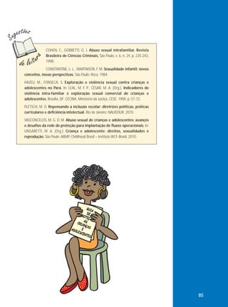 COHEN, C., GOBBETTI, G. J. Abuso sexual intrafamiliar. Revista
Brasileira de Ciências Criminais, São Paulo, v. 6, n. 24, p. 235-243,
1998.
CONSTANTINE, L. L., MARTINSON, F. M. Sexualidade infantil: novos
conceitos, novas perspectivas. São Paulo: Roca, 1984.
HAZEU, M., FONSECA, S. Exploração e violência sexual contra crianças e
adolescentes no Pará. In: LEAL, M. F. P., CÉSAR, M. A. (Org.). Indicadores de
violência intra-familiar e exploração sexual comercial de crianças e
adolescentes. Brasília, DF: CECRIA, Ministério da Justiça, CESE, 1998. p. 57-72.
PLETSCH, M. D. Repensando a inclusão escolar: diretrizes políticas, práticas
curriculares e deficiência intelectual. Rio de Janeiro: NAU/EDUR, 2010.
VASCONCELOS, M. G. O. M. Abuso sexual de crianças e adolescentes: avanços
e desafios da rede de proteção para implantação de fluxos operacionais. In:
UNGARETTI, M. A. (Org.). Criança e adolescente: direitos, sexualidades e
reprodução. São Paulo: ABMP, Childhood Brasil – Instituto WCF-Brasil, 2010.

85

 