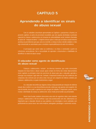 CAPÍTULO 5
Aprendendo a identificar os sinais
do abuso sexual
Com os subsídios conceituais apresentados no Capítulo 4, passaremos a ilustrar, no
presente capítulo, as ações de prevenção secundária, que são aquelas destinadas à proteção
especial de crianças e adolescentes em situação de vulnerabilidade social, também chamadas
de ações de “redução de danos”. O objetivo dessas ações é evitar que um abuso sexual iminente
aconteça ou providenciar para que, uma vez ocorrido, a criança receba o devido cuidado e o fato
seja comunicado às autoridades para a imediata responsabilização do autor da violência.
A percepção que existe sobre as evidências e os fatos é construída a partir de
referências socioculturais. Daí a necessidade de aprender a desenvolver a habilidade de
identificar os sinais de abuso sexual.

O educador como agente de identificação
do abuso sexual

Se o educador desconfiar que alguma criança esteja passando por situação de violência
sexual, deve conferir se a sua desconfiança procede, ainda que seja apenas uma suspeita. Em
caso de dúvida, deve pedir a opinião de seus colegas de trabalho. É importante, porém, nunca
revelar a identidade da criança ou adolescente, desse modo preservando sua privacidade.
Neste Guia Escolar, também oferecemos uma série de sugestões sobre como abordar
crianças e adolescentes a fim de verificar o que está acontecendo com eles. Salientamos ser
importante que o educador discuta as suas opiniões e as estratégias a serem adotadas com
profissionais de outras áreas, tais como médicos, advogados, psicólogos e assistentes sociais.

APRENDENDO A IDENTIFICAR

Crianças e adolescentes “avisam”, de diversas maneiras, que estão vivenciando
situações de maus-tratos e abuso sexual, quase sempre de forma não verbal. Apresentamos
neste capítulo os principais sinais da ocorrência de abuso para que o educador aprenda a
enxergar essa situação e agir sobre ela. Contudo, é importante lembrar que tais evidências são
compostas não somente por um único sinal, mas por um conjunto de indícios exibidos por
crianças e adolescentes, os quais mostraremos a seguir.

 