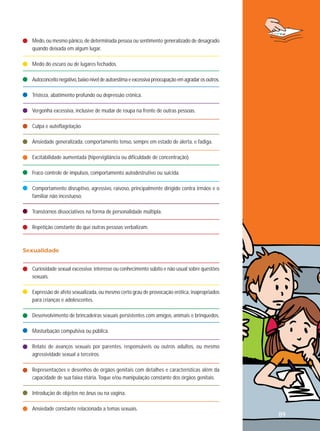 Medo, ou mesmo pânico, de determinada pessoa ou sentimento generalizado de desagrado
quando deixada em algum lugar.
Medo do escuro ou de lugares fechados.
Autoconceito negativo, baixo nível de autoestima e excessiva preocupação em agradar os outros.
Tristeza, abatimento profundo ou depressão crônica.
Vergonha excessiva, inclusive de mudar de roupa na frente de outras pessoas.
Culpa e autoflagelação.
Ansiedade generalizada, comportamento tenso, sempre em estado de alerta, e fadiga.
Excitabilidade aumentada (hipervigilância ou dificuldade de concentração).
Fraco controle de impulsos, comportamento autodestrutivo ou suicida.
Comportamento disruptivo, agressivo, raivoso, principalmente dirigido contra irmãos e o
familiar não incestuoso.
Transtornos dissociativos na forma de personalidade múltipla.
Repetição constante do que outras pessoas verbalizam.

Sexualidade
Curiosidade sexual excessiva; interesse ou conhecimento súbito e não usual sobre questões
sexuais.
Expressão de afeto sexualizada, ou mesmo certo grau de provocação erótica, inapropriados
para crianças e adolescentes.
Desenvolvimento de brincadeiras sexuais persistentes com amigos, animais e brinquedos.
Masturbação compulsiva ou pública.
Relato de avanços sexuais por parentes, responsáveis ou outros adultos, ou mesmo
agressividade sexual a terceiros.
Representações e desenhos de órgãos genitais com detalhes e características além da
capacidade de sua faixa etária. Toque e/ou manipulação constante dos órgãos genitais.
Introdução de objetos no ânus ou na vagina.
Ansiedade constante relacionada a temas sexuais.

89

 
