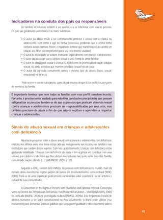 Indicadores na conduta dos pais ou responsáveis
As famílias incestuosas tendem a ser quietas e a se relacionar com poucas pessoas.
Os pais são geralmente autoritários e as mães, submissas.
• O autor do abuso tende a ser extremamente protetor e zeloso com a criança ou
adolescente, bem como a agir de forma possessiva, proibindo que a vítima tenha
contatos sociais normais. Porém, é importante lembrar que manifestações de carinho em
relação aos filhos são importantes para seu crescimento saudável;
• O autor do abuso pode ser sedutor, insinuante, especialmente com crianças e adolescentes;
• O autor do abuso crê que o contato sexual é uma forma de amor familiar;
• O autor do abuso pode acusar a criança ou adolescente de promiscuidade ou de sedução
sexual, ou ainda acreditar que mantém atividade sexual fora de casa;
• O autor da agressão comumente sofreu o mesmo tipo de abuso (físico, sexual,
emocional) na infância.
Pode ocorrer o uso de substâncias, como álcool e outras drogas lícitas ou ilícitas, por parte
de membros da família.
É importante lembrar que nem todas as famílias com esse perfil cometem incesto.
Portanto, é preciso tomar cuidado para não tirar conclusões precipitadas que possam
estigmatizar as pessoas. Lembre-se de que as pessoas que praticam violência sexual
contra crianças e adolescentes precisam ser responsabilizadas por seus atos, mas
também precisam de ajuda a fim de que não os repitam e aprendam a respeitar
crianças e adolescentes.

Sinais de abuso sexual em crianças e adolescentes
com deficiência
Há poucas pesquisas sobre o abuso sexual contra crianças e adolescentes com deficiência,
embora, nos últimos anos, esse tema esteja cada vez mais presente nas escolas, nas famílias e nas
instituições que cuidam desses sujeitos. Com isso, gradativamente, crianças com deficiência estão
ganhando visibilidade. “Pessoas com deficiência são reais e têm urgência em contribuir com seus
saberes para debates e decisões que lhes afetam nos sistemas nos quais estão inseridas: família,
comunidade, nação, planeta [...]” (WERNECK, 2009, p. 32).
Segundo a ONU, existem 600 milhões de pessoas com deficiência no mundo, mais da
metade delas vivendo nas regiões pobres de países em desenvolvimento, como o Brasil (WHO,
2003). Trata-se de uma população praticamente excluída das vidas econômica, social, artística e
cultural de suas comunidades.
A Convention on the Rights of Persons with Disabilities and Optional Protocol (Convenção
sobre os Direitos das Pessoas com Deficiência e seu Protocolo Facultativo – UNITED NATIONS, 2006)
foi ratificada (BRASIL, 2008b) e promulgada no Brasil (BRASIL, 2009a). Esse foi primeiro tratado de
direitos humanos a ter valor constitucional no País. Atualmente, o Brasil pode utilizar esse
instrumento para demandar políticas públicas que conjuguem igualdade e diferença como valores

91

 