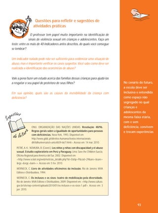 Questões para refletir e sugestões de
atividades práticas
O professor tem papel muito importante na identificação de
sinais de violência sexual em crianças e adolescentes. Faça um
teste: entre os mais de 40 indicadores antes descritos, de quais você consegue
se lembrar?
Um indicador isolado pode não ser suficiente para evidenciar uma situação de
abuso, mas é importante verificar os casos suspeitos. Você sabe como deve ser
realizada a identificação das ocorrências de abuso?
Vale a pena fazer um estudo acerca das famílias dessas crianças para ajudá-las
a resgatar o seu papel de protetora de seus filhos?
Em sua opinião, quais são as causas da invisibilidade da criança com
deficiência?

ONU. ORGANIZAÇÃO DAS NAÇÕES UNIDAS. Resolução 48/96.
Regras gerais sobre a igualdade de oportunidades para pessoas
com deficiências. Nova York, 1993. Disponível em:
http://www.gddc.pt/direitos-humanos/textos-internacionaisdh/tidhuniversais/o-unicef659-667.html>. Acesso em: 14 mar. 2010.

No cenário do futuro,
a escola deve ser
inclusiva e entendida
como espaço não
segregado no qual
crianças e
adolescentes da
mesma faixa etária,
com e sem
deficiência, convivem
e trocam experiências

PETRÉ, A. K.; NOMURA, B. (Coord.). Los niños y niñas con discapacidad y el abuso
sexual. Estudio exploratório em Perú y Paraguay. Lima: Save the Children Suecia,
Oficina Regional para América del Sur, 2002. Disponível em:
<http://www.scslat.org/web/noticias_detalle.php?id=E&tip=P&cod=29&are=&sare=
&rgc=&srgc=&ani=>. Acesso em: 5 fev. 2010.
WERNECK, C. Livro de atividades oficineiros da inclusão. Rio de Janeiro: WVA
Editora e Distribuidora, 1994.
WERNECK, C. Os inclusos e os sisos: teatro de mobilização pela diversidade.
Rio de Janeiro: WVA Editora e Distribuidora, 2009. Disponível em: <http://www.cultura.
gov.br/site/wp-content/uploads/2010/01/os-inclusos-e-os-sisos-1.pdf>. Acesso em: 3
jun. 2010.

93

 