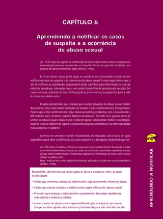 CAPÍTULO 6
Aprendendo a notificar os casos
de suspeita e a ocorrência
de abuso sexual
Art. 13 Os casos de suspeita ou confirmação de maus-tratos contra criança ou adolescente
serão obrigatoriamente comunicados ao Conselho Tutelar da respectiva localidade, sem
prejuízo de outras providências legais (BRASIL, 1990a).

Existem várias razões pelas quais os membros da comunidade escolar devem
notificar os casos de suspeita e as ocorrências de abuso sexual. A mais importante é que o
ato de notificar as autoridades responsáveis pode contribuir para interromper o ciclo da
violência sexual que, reiteradas vezes, vem sendo transmitido de geração para geração. Em
casos extremos, a decisão de não notificar pode acarretar sérias consequências para a vida
de crianças e adolescentes.
Estudos demonstram que crianças que viveram situações de abuso sexual podem
desenvolver uma visão muito particular do mundo e dos relacionamentos interpessoais.
Podem apresentar sentimento de culpa, baixa autoestima, problemas com a sexualidade e
dificuldades para construir relações afetivas duradouras. Por tudo isso, quanto antes as
vítimas de abuso sexual e maus-tratos receberem apoios educacional, médico e psicológico,
maiores serão as chances de superar a experiência negativa da infância e ter uma vida adulta
mais prazerosa e saudável.
Além de ser um dever moral e humanitário do educador, outra razão de igual
importância para fazer a notificação de casos suspeitos é a obrigação estabelecida por lei:

APRENDENDO A NOTIFICAR

Art. 245 Deixar o médico, professor ou responsável por estabelecimento de atenção à saúde
e de ensino fundamental, pré-escola ou creche, de comunicar à autoridade competente os casos
de que tenha conhecimento, envolvendo suspeita ou confirmação de maus-tratos contra
criança ou adolescente:
Pena – multa de três a vinte salários de referência, aplicando-se o dobro em caso de reincidência
(BRASIL, 1990a).

Resumindo, são diversas as razões para se fazer a denúncia, entre as quais
se destacam:
• Evitar que a mesma criança ou adolescente seja novamente vítima de abuso.
• Evitar que outras crianças e adolescentes sejam vítimas de abuso sexual.
• Prevenir que crianças e adolescentes sexualmente abusados repitam na
vida adulta a violência sofrida.
• Levar o autor do abuso a ser responsabilizado por sua ação e, ao mesmo
tempo, receber ajudas educacional e psicossocial para não reincidir no ato.

95

 