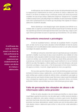 A notificação dos casos de violência sexual é um dever de todo profissional da educação
ou responsável por estabelecimento de ensino e um direito de crianças e adolescentes. Isso
mesmo! É um direito na medida em que a notificação constitui uma forma de prevenção
secundária, nos casos em que crianças e adolescentes estejam em “situação de risco” ou quando
a violência sexual já ocorreu, pois pode proteger esses indivíduos. As ações de prevenção secundária
visam evitar a perpetuação do ato, de maneira que não provoque mais sequelas em crianças e
adolescentes sexualmente abusados.
Mesmo sabendo que é uma obrigação legal, muitos educadores não notificam as autoridades sobre as suspeitas ou ocorrências de violência sexual. Por quê? Os motivos são vários,
mas esperamos que deixem de existir depois da leitura deste Guia Escolar. Veja, a seguir, os principais motivos apresentados nas ações de capacitação que desenvolvemos e tire suas dúvidas.

Desconforto emocional e psicológico

A notificação dos
casos de violência
sexual é um dever de
todo profissional da
educação ou
responsável por
estabelecimento de
ensino e um direito
de crianças e
adolescentes

O tema da sexualidade humana e, sobretudo, da sexualidade infantil é, em grande
parte, um tabu. Isso faz com que muitos educadores tenham dificuldade em tratar de assuntos
relacionados a ele. A essa dificuldade de ordem cultural acrescentam-se as de cunhos emocional
e psicológico dos próprios educadores.
À medida que começamos a desenvolver ações de capacitação para que os educadores
aprendam a trabalhar na prevenção do abuso sexual, descobrimos uma realidade até então
desconhecida: muitos educadores também vivenciaram situações de abuso e, inconscientemente,
resistem em relembrar esses momentos difíceis. Nada mais natural. Afinal, praticamente todas
as pessoas que vivenciaram uma situação de abuso sexual reconhecem ser esse um momento
difícil de suas vidas. Para algumas, o silêncio significou um custo muito alto para a vida social,
emocional e psicológica. Já para outras, o fato foi processado de forma menos traumática.
Um aspecto, no entanto, é recorrente: ninguém gostaria de reviver essa experiência.
Por essa razão, queremos reforçar que, seja em nome da história pessoal ou em nome
da história de inúmeras crianças e adolescentes, o ato de notificar as autoridades competentes
pode contribuir para a própria aceitação da violência vivida e, principalmente, para ajudar as
vítimas a processar suas situações de abuso sexual. Não encarar o abuso sexual vivenciado pode
trazer consequências negativas para a vida psicoló gica, emocional, afetiva e até mesmo
profissional. Contudo, é preciso lembrar que nunca é tarde demais para procurar ajuda.

Falta de percepção das situações de abuso e de
informação sobre como proceder

96

O olhar de muitos educadores não está treinado para identificar os sinais de abuso
sexual. Alguns suspeitam da ocorrência, mas não sabem qual é a melhor maneira de abordar a
criança ou o adolescente, como realizar a denúncia, ou mesmo a quem recorrer. Na primeira
parte deste Guia Escolar, oferecemos todas as informações necessárias para que os educadores
preencham essa lacuna. Adicionalmente, também trazemos uma série de dicas práticas sobre
como abordar crianças e adolescentes para verificar se estão, de fato, sendo submetidos a
abuso sexual.

 