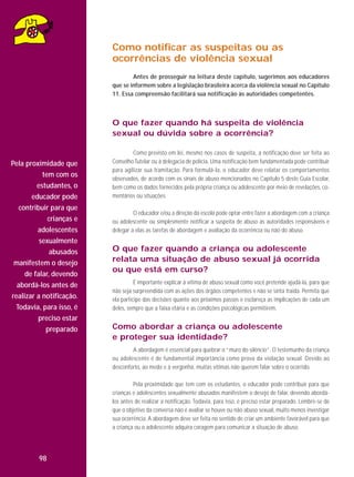 Como notificar as suspeitas ou as
ocorrências de violência sexual
Antes de prosseguir na leitura deste capítulo, sugerimos aos educadores
que se informem sobre a legislação brasileira acerca da violência sexual no Capítulo
11. Essa compreensão facilitará sua notificação às autoridades competentes.

O que fazer quando há suspeita de violência
sexual ou dúvida sobre a ocorrência?

Pela proximidade que
tem com os
estudantes, o
educador pode
contribuir para que
crianças e
adolescentes
sexualmente
abusados
manifestem o desejo
de falar, devendo
abordá-los antes de
realizar a notificação.
Todavia, para isso, é
preciso estar
preparado

Como previsto em lei, mesmo nos casos de suspeita, a notificação deve ser feita ao
Conselho Tutelar ou à delegacia de polícia. Uma notificação bem fundamentada pode contribuir
para agilizar sua tramitação. Para formulá-la, o educador deve relatar os comportamentos
observados, de acordo com os sinais de abuso mencionados no Capítulo 5 deste Guia Escolar,
bem como os dados fornecidos pela própria criança ou adolescente por meio de revelações, comentários ou situações.
O educador e/ou a direção da escola pode optar entre fazer a abordagem com a criança
ou adolescente ou simplesmente notificar a suspeita de abuso às autoridades responsáveis e
delegar a elas as tarefas de abordagem e avaliação da ocorrência ou não do abuso.

O que fazer quando a criança ou adolescente
relata uma situação de abuso sexual já ocorrida
ou que está em curso?
É importante explicar à vítima de abuso sexual como você pretende ajudá-la, para que
não seja surpreendida com as ações dos órgãos competentes e não se sinta traída. Permita que
ela participe das decisões quanto aos próximos passos e esclareça as implicações de cada um
deles, sempre que a faixa etária e as condições psicológicas permitirem.

Como abordar a criança ou adolescente
e proteger sua identidade?
A abordagem é essencial para quebrar o “muro do silêncio”. O testemunho da criança
ou adolescente é de fundamental importância como prova da violação sexual. Devido ao
desconforto, ao medo e à vergonha, muitas vítimas não querem falar sobre o ocorrido.
Pela proximidade que tem com os estudantes, o educador pode contribuir para que
crianças e adolescentes sexualmente abusados manifestem o desejo de falar, devendo abordálos antes de realizar a notificação. Todavia, para isso, é preciso estar preparado. Lembre-se de
que o objetivo da conversa não é avaliar se houve ou não abuso sexual, muito menos investigar
sua ocorrência. A abordagem deve ser feita no sentido de criar um ambiente favorável para que
a criança ou o adolescente adquira coragem para comunicar a situação de abuso.

98

 