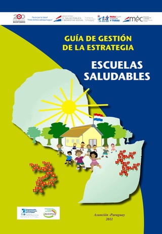 Pacto por la Salud
“Peteĩ ñe’ẽme Jaikopa hagua”




                                          GUÍA DE GESTIÓN
                                          DE LA ESTRATEGIA

                                               ESCUELAS
                                              SALUDABLES




                   PROMOVIENDO
                       LA SALUD
                    CON EQUIDAD



                                                 Asunción -Paraguay
                   DIRECCIÓN GENERAL DE
                  PROMOCIÓN DE LA SALUD




                                                        2011
 
