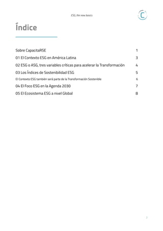  
ESG, the new basics

Índice  
Sobre CapacitaRSE 1
01 El Contexto ESG en América Latina 3
02 ESG o ASG, tres variables críticas para acelerar la Transformación 4
03 Los Índices de Sostenibilidad ESG 5
El Contexto ESG también será parte de la Transformación Sostenible 6
04 El Foco ESG en la Agenda 2030 7
05 El Ecosistema ESG a nivel Global 8
!2
 