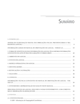 SUMÁRIO
1. INTRODUÇÃO ....................................................................................................................................... 9
SISTEMA DE ESCRITURAÇÃO DIGITAL DAS OBRIGAÇÕES FISCAIS, PREVIDENCIÁRIAS E TRA-
BALHISTAS (eSOCIAL) .............................................................................................................................. 9
INFORMAÇÕES GERAIS DO MANUAL DE ORIENTAÇÕES DO eSOCIAL - VERSÃO 2.0..................... 19
1. FORMA DE SUBSTITUIÇÃO DAS INFORMAÇÕES DO eSOCIAL PELAS MESMAS INFORMAÇÕES
CONSTANTES DA GFIP, OUTRAS DECLARAÇÕES E FORMULÁRIOS .................................................. 20
2. AMBIENTES DO eSOCIAL..................................................................................................................... 20
3. EVENTOS DO eSOCIAL......................................................................................................................... 21
4. MODELO OPERACIONAL DO eSOCIAL .............................................................................................. 29
5. IDENTIFICADORES............................................................................................................................... 32
6. RETIFICAÇÕES E ALTERAÇÕES.......................................................................................................... 36
7. EXCLUSÕES ........................................................................................................................................... 38
8. CONSULTA ............................................................................................................................................. 38
INFORMAÇÕES TÉCNICAS CONSTANTES DO MANUAL DE ORIENTAÇÕES DO eSOCIAL - VER-
SÃO 2.0 ....................................................................................................................................................... 39
1. ENTENDENDO A REPRESENTAÇÃO DO LEIAUTE NESTE MANUAL .............................................. 39
PRINCIPAIS EVENTOS DO eSOCIAL (SEGUNDO O NOSSO ENTENDIMENTO), COM COMENTÁ-
RIOS E OBSERVAÇÕES DA REDAÇÃO IOB.............................................................................................. 42
2. EVENTOS ............................................................................................................................................... 43
2.1. EVENTOS INICIAIS............................................................................................................................. 43
S-1000 - Informações do Empregador/Contribuinte............................................................................ 43
 
