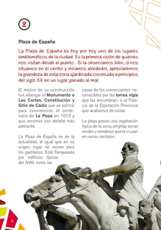 2
    Plaza de España
    La Plaza de España es hoy por hoy uno de los lugares
    emblemáticos de la ciudad. Es la primera visión de quienes
    nos visitan desde el puerto. Si la observamos bien, si nos
    situamos en el centro y miramos alrededor, apreciaremos
    la grandeza de esta zona ajardinada construida a principios
    del siglo XX en un lugar ganado al mar.
    El motivo de su construcción     casas de los comerciantes -re-
    fue albergar el Monumento a      conocibles por las torres vigía
    Las Cortes, Constitución y       que las encumbran- o el Pala-
    Sitio de Cádiz que se edificó    cio de la Diputación Provincial
    para conmemorar el cente-        que acabamos de visitar.
    nario de La Pepa en 1912 y
    que veremos con detalle más      La plaza posee una vegetación
    adelante.                        típica de la zona, amplias zonas
                                     verdes y senderos que la cruzan
    La Plaza de España es en la      en varios sentidos.
    actualidad, al igual que en su
    origen, lugar de recreo para
    los gaditanos. Está flanqueada
    por edificios típicos
    del XVIII, como las




8
 