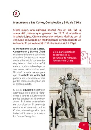 3
Monumento a Las Cortes, Constitución y Sitio de Cádiz

6.000 euros, una cantidad irrisoria hoy en día, fue la
suma del premio que ganaron en 1911 el arquitecto
Modesto López Otero y el escultor Aniceto Mariñas con el
concurso convocado en Madrid para la construcción de un
monumento conmemorativo al centenario de La Pepa.
El Monumento a Las Cortes,
Constitución y Sitio de Cádiz        En la parte posterior
es una obra de fuerte contenido      encontramos la
simbólico. Su estructura repre-      escultura de Hércules,
senta el hemiciclo parlamenta-       fundador de Cádiz.
rio y tiene un pilar central de 32
metros de altura sobre el que se
sostiene el texto constitucional.
Se situó de esta manera para
que el símbolo de la libertad
pudiera ser visto desde el mar
por los barcos que llegaban por
el cercano puerto.

El lateral izquierdo muestra un
altorrelieve en el que se repre-
senta la jura de la Constitución
por los diputados el 19 de mar-
zo de 1812, antes de su solem-
ne promulgación. El personaje
central es el secretario de Las
Cortes, que se dirige a los dipu-
tados invitándoles a jurar sobre
los Santos Evangelios.


                                                              11
 