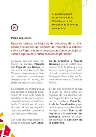 Argüelles redactó
                                          el preámbulo de la
                                          Constitución y fue
                                          precursor de la libertad
      6                                   de imprenta.


     Plaza Argüelles
     Esconde cientos de historias de principios del s. XIX,
     desde encuentros de políticos de renombre a debates
     sobre La Pepa, pasando por posadas donde se alojaban
     ilustres diputados y hasta asesinatos por honor.

     La plaza, que por aquel en-        tín de Argüelles y Álvarez
     tonces se llamaba Plazuela         González que se instaló en el
     del Pozo de las Nieves, se         número 9 de la plaza que hoy
     encuentra en el barrio de San      lleva su nombre, junto con otro
     Carlos en el que, en aquel tiem-   diputado asturiano, José María
     po, convivían comerciantes,        Queipo de Llano y Ruiz de Sa-
     consignatarios e, incluso, las     ravia, conocido como Conde de
     sedes de algunos consulados.       Toreno.

     Su situación es estratégica ya     ¿Y por qué este honor de que
     que conecta la plaza de Espa-      la plaza se llame como él?
     ña con el Paseo de la Alameda      Algunas de las razones son
     Apodaca. En la época, un cami-     que Argüelles fue el encarga-
     no unía la Aduana, actual Dipu-    do de redactar el Preámbu-
     tación Provincial, con el paseo    lo de la Constitución y que
     al borde del mar, en el que los    contribuyó a la aprobación de
     diputados soñaban con realida-     las leyes sobre la libertad de
     des ilustradas y liberales.        imprenta y la abolición del
                                        tormento, además de inten-
     Con esta idea viajó desde As-      tar promover la abolición de
     turias el diputado Don Agus-       la esclavitud.


18
 