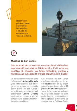 Recorre sin
      prisas el paseo
      superior de
      las murallas
      y llévate de
      recuerdo sus
      vistas a la bahía.




  7
Murallas de San Carlos
Son muestra de las muchas construcciones defensivas
que necesitó la ciudad de Cádiz en el s. XVIII. Ante sus
murallas se situaban las flotas holandesa, inglesa y
francesa que buscaban la entrada al puerto de la ciudad.

La construcción militar es obra      Las Murallas de San Carlos
del ingeniero Antonio Hurtado        mantienen aún algunas de las
y los edificios civiles que alber-   55 bóvedas que en su origen
ga en su interior -el conocido       poseía y que dieron sitio a 90
como Barrio de San Carlos-           piezas de artillería para la de-
se edificaron a instancias del       fensa de la ciudad. Actualmen-
gobernador Conde O’Reilly            te, se puede pasear por gran
siguiendo las normas academi-        parte de esta construcción mi-
cistas de una época fundamen-        litar y apreciar el horizonte de
talmente neoclásica.                 una parte de la Bahía de Cádiz.

                                                                        21
 