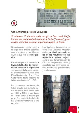 8
Calle Ahumada / Mejía Lequerica
El número 18 de esta calle acogió a Don José Mejía
Lequerica, parlamentario natural de Quito (Ecuador), gran
orador y hombre de gran importancia para La Pepa.

Si continuamos nuestro paseo a       Los diputados iberoamericanos
lo largo de la muralla, podemos      como Mejía Lequerica influyeron
ver a la izquierda la calle Ahuma-   en las constituciones naciona-
da, en la que vivió Mejía Leque-     les de las repúblicas de sus
rica.                                respectivos países, dejando
                                     entrever que la Constitución de
Recordado por sus discursos a        Cádiz estaba pensada, ideada y
favor de la libertad de impren-      redactada para servir como mo-
ta y en contra de la Inquisición     delo a un mundo global hispano
-como recuerda la placa coloca-      y revolucionario.
da en la fachada de su casa en la
Plaza San Antonio, 13-, murió en
Cádiz, víctima de una epidemia de
fiebre amarilla en el año 1813.

Las numerosas epidemias de
fiebre amarilla que sufrió la ciu-
dad en estos años -sobre todo
en 1800 y 1804 y, más tarde,
en 1813- fueron el motivo que
provocó el inevitable traslado de
Las Cortes nuevamente a la Isla
de León.

                                                                       23
 