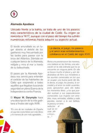 9
     Alameda Apodaca
     Ubicado frente a la bahía, se trata de uno de los paseos
     más característicos de la ciudad de Cádiz. Su origen se
     remonta a 1617, aunque con el paso del tiempo ha sufrido
     numerosas reformas hasta adquirir su aspecto actual.

     El borde amurallado es un lu-
                                              La danza, el juego, los paseos
     gar abierto al deleite de los
                                              y el amor eran entretenimentos
     gaditanos muy frecuentado por
                                              cotidianos en el Cádiz del siglo XVIII.
     las tardes para pasear con la
     brisa del Atlántico. Siéntate en
     cualquier banco de la Alameda,         Reina una prestancia en las maneras,
     relájate y mira al mar a través        una nobleza en las formas, una edu-
     de su balaustrada.                     cación en la vida ordinaria que no se
                                            encuentra en ninguna parte. En ella
                                            se busca mucho el placer y aún de-
     El paseo por la Alameda Apo-           dicándose de lleno sus moradores a
     daca nos servirá para entender         los asuntos comerciales en los que
     el carácter de los habitantes de       se ocupan una buena parte del día,
     Cádiz que sorprendió a todos           la danza, el juego, los paseos, la so-
     aquéllos que llegaban buscando         ciedad y el amor no están ausentes,
     seguridad en plena Guerra de la        pues aprovechan para ello todos
                                            los momentos libres y los que pue-
     Independencia contra Francia.
                                            den sustraer a sus especulaciones
                                            comerciales. Las mujeres son ama-
     El Mayor W. Darymple hace              bles, vivas, animadas, afables y nada
     una descripción de la vida gadi-       pacatas, reúnen a la vez belleza,
     tana a finales del siglo XVIII:        la gracia y un tono
                                            seductor al
     “Es una de las ciudades de España      cual se re-
     en que las costumbres son más libres   siste difí-
     y la manera de vivir más agradable…    cilmen-
                                            te…”




26
 
