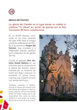 10
     Iglesia del Carmen
     La Iglesia del Carmen es el lugar donde se celebró el
     solemne “Te Deum” en acción de gracias por la feliz
     conclusión del texto constitucional.

     Es un templo barroco, cons-
     truido en los años centrales
     del siglo XVIII sobre la antigua
     ermita de la Bendición de Dios.
     En él se venera a la Virgen del
     Carmen, muy vinculada a la
     religiosidad popular gaditana
     como protectora de las gentes
     del mar.

     Cuenta el diputado Don An-
     tonio Alcalá Galiano en sus
     memorias que la ceremonia en
     la Iglesia del Carmen estuvo
     marcada por un temporal tan
     fuerte que llegó a provocar un
     accidente sin graves conse-
     cuencias, que la gente se tomó
     con sentido del humor:

     “Estábase cantando el Tedéum,
     cuando el ímpetu del huracán tron-
     chó delante de la iglesia un árbol ro-
     busto, y algunos de los circunstantes
     (entre los cuales estaba yo) no por
     superstición, sino como en burla,
     aludieron a que podría ser funesto
     agüero de la suerte de la ley nueva”.

28
 
