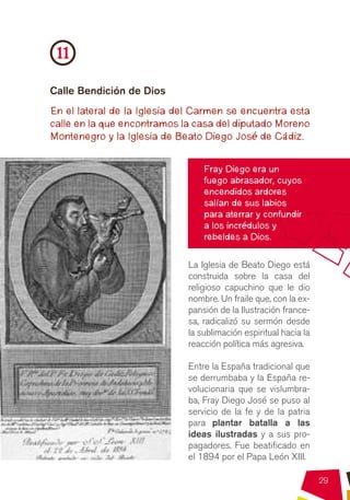 11
Calle Bendición de Dios
En el lateral de la Iglesia del Carmen se encuentra esta
calle en la que encontramos la casa del diputado Moreno
Montenegro y la Iglesia de Beato Diego José de Cádiz.


                                 Fray Diego era un
                                 fuego abrasador, cuyos
                                 encendidos ardores
                                 salían de sus labios
                                 para aterrar y confundir
                                 a los incrédulos y
                                 rebeldes a Dios.

                             La Iglesia de Beato Diego está
                             construida sobre la casa del
                             religioso capuchino que le dio
                             nombre. Un fraile que, con la ex-
                             pansión de la Ilustración france-
                             sa, radicalizó su sermón desde
                             la sublimación espiritual hacia la
                             reacción política más agresiva.

                             Entre la España tradicional que
                             se derrumbaba y la España re-
                             volucionaria que se vislumbra-
                             ba, Fray Diego José se puso al
                             servicio de la fe y de la patria
                             para plantar batalla a las
                             ideas ilustradas y a sus pro-
                             pagadores. Fue beatificado en
                             el 1894 por el Papa León XIII.

                                                                  29
 