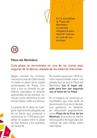 En la actualidad
                                              la Plaza del
                                              Mentidero
                                              es parada
                                              obligatoria para
                                              reponer fuerzas
                                              en una de sus
                                              terrazas.


      12
     Plaza del Mentidero
     Esta plaza se encontraba en una de las zonas más
     seguras de la época, alejada de las baterías francesas.

     Según cuentan las crónicas,        En nuestro paseo por 1812 re-
     rara era la casa de Cádiz donde    sulta imprescindible hacer una
     no había un plano de la ciudad     parada aquí ya que la Plaza del
     pintarrajeado de líneas. Con       Mentidero fue el lugar ele-
     ellas y con un compás los ga-      gido para leer por segunda
     ditanos calculaban el alcance      vez el texto de La Pepa.
     aproximado de las bombas to-
     mando como referencia el sitio     En el espacio  se construyó un
     donde habían caído las últimas.    humilladero que más tarde se
                                        denominaría Cruz de la Verdad.
     La planta de la plaza es trian-    Los gaditanos no tardarían
     gular, ligeramente alargada, eje   en rebautizarlo popularmente
     de un barrio que comienza a        como Plaza de la Cruz de las
     construirse en 1755 para com-      Mentiras, al reunirse en ella los
     pletar la ciudad entre la plaza    desocupados del lugar para dar
     de San Antonio y los cuarteles     noticias de toda índole, sobre
     de Carlos III.                     todo falsas.

32
 