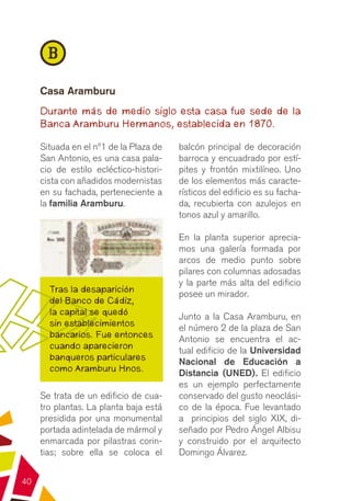 B
     Casa Aramburu
     Durante más de medio siglo esta casa fue sede de la
     Banca Aramburu Hermanos, establecida en 1870.

     Situada en el nº1 de la Plaza de   balcón principal de decoración
     San Antonio, es una casa pala-     barroca y encuadrado por estí-
     cio de estilo ecléctico-histori-   pites y frontón mixtilíneo. Uno
     cista con añadidos modernistas     de los elementos más caracte-
     en su fachada, perteneciente a     rísticos del edificio es su facha-
     la familia Aramburu.               da, recubierta con azulejos en
                                        tonos azul y amarillo.

                                        En la planta superior aprecia-
                                        mos una galería formada por
                                        arcos de medio punto sobre
                                        pilares con columnas adosadas
                                        y la parte más alta del edificio
       Tras la desaparición             posee un mirador.
       del Banco de Cádiz,
       la capital se quedó              Junto a la Casa Aramburu, en
       sin establecimientos             el número 2 de la plaza de San
       bancarios. Fue entonces          Antonio se encuentra el ac-
       cuando aparecieron               tual edificio de la Universidad
       banqueros particulares           Nacional de Educación a
       como Aramburu Hnos.              Distancia (UNED). El edificio
                                        es un ejemplo perfectamente
     Se trata de un edificio de cua-    conservado del gusto neoclási-
     tro plantas. La planta baja está   co de la época. Fue levantado
     presidida por una monumental       a principios del siglo XIX, di-
     portada adintelada de mármol y     señado por Pedro Ángel Albisu
     enmarcada por pilastras corin-     y construido por el arquitecto
     tias; sobre ella se coloca el      Domingo Álvarez.


40
 