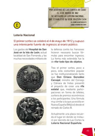 E
Lotería Nacional

El primer sorteo se celebró el 4 de mayo de 1812 y supuso
una interesante fuente de ingresos al erario público.
Los gastos del Hospital de San     la defensa contra los franceses
José en la Isla de León, actual    hicieron necesario buscar fór-
localidad de San Fernando, y las   mulas para encontrar ingresos.
muchas necesidades militares de    La forma más extendida fue la
                                   de rifar todo tipo de objetos.

                                   Tras el primer sorteo, poco a
                                   poco, esta costumbre popular
                                   se fue institucionalizando tanto
                                   que Don Ciriaco González
                                   Carvajal, ministro del Consejo
                                   y Cámara de Indias presentó
                                   el proyecto de crear una rifa
                                   estatal que, mediante partici-
                                   paciones en forma de billetes,
                                   surtiera de premios económicos
                                   a los participantes. Una fórmula
                                   muy similar a la que ya existía en
                                   Nueva España (Méjico) desde el
                                   reinado de Carlos III.

                                   Actualmente una placa recuer-
                                   da el lugar en donde se instau-
                                   ró por decreto de Las Cortes la
                                   Lotería Nacional Española.

                                                                        45
 