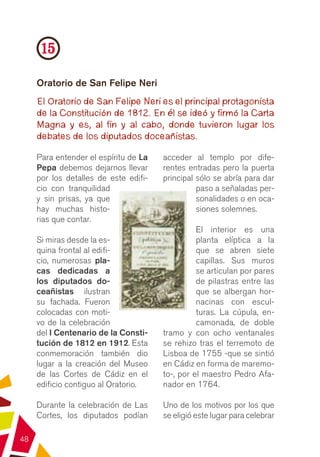 15
     Oratorio de San Felipe Neri
     El Oratorio de San Felipe Neri es el principal protagonista
     de la Constitución de 1812. En él se ideó y firmó la Carta
     Magna y es, al fin y al cabo, donde tuvieron lugar los
     debates de los diputados doceañistas.

     Para entender el espíritu de La   acceder al templo por dife-
     Pepa debemos dejarnos llevar      rentes entradas pero la puerta
     por los detalles de este edifi-   principal sólo se abría para dar
     cio con tranquilidad                        paso a señaladas per-
     y sin prisas, ya que                        sonalidades o en oca-
     hay muchas histo-                           siones solemnes.
     rias que contar.
                                                 El interior es una
     Si miras desde la es-                       planta elíptica a la
     quina frontal al edifi-                     que se abren siete
     cio, numerosas pla-                         capillas. Sus muros
     cas dedicadas a                             se articulan por pares
     los diputados do-                           de pilastras entre las
     ceañistas ilustran                          que se albergan hor-
     su fachada. Fueron                          nacinas con escul-
     colocadas con moti-                         turas. La cúpula, en-
     vo de la celebración                        camonada, de doble
     del I Centenario de la Consti-    tramo y con ocho ventanales
     tución de 1812 en 1912. Esta      se rehizo tras el terremoto de
     conmemoración también dio         Lisboa de 1755 -que se sintió
     lugar a la creación del Museo     en Cádiz en forma de maremo-
     de las Cortes de Cádiz en el      to-, por el maestro Pedro Afa-
     edificio contiguo al Oratorio.    nador en 1764.

     Durante la celebración de Las     Uno de los motivos por los que
     Cortes, los diputados podían      se eligió este lugar para celebrar

48
 