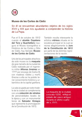 16
Museo de las Cortes de Cádiz
En él se encuentran abundantes objetos de los siglos
XVIII y XIX que nos ayudarán a comprender la historia
de La Pepa.

Fue el 5 de octubre de 1912         También resulta interesante la
cuando el alcalde Cayetano          artística vidriera situada en la
del Toro y Quartiellers inau-       escalera principal en la cual se
gura el Museo Iconográfico e        recrea alegóricamente la Jura
Histórico de las Cortes y Sitio     de la Constitución de 1812
de Cádiz, hoy llamado Museo         por parte de las distintas repre-
de las Cortes de Cádiz.             sentaciones de la nación.

Uno de los principales atractivos
de este museo es la maqueta
de gran tamaño de la ciudad de
Cádiz realizada por el ingenie-
ro militar Alfonso Jiménez en
1777 por encargo de Carlos III,
con maderas nobles y marfil.
Gracias a ella se ha podido te-
ner conocimiento histórico y ur-
banístico de la capital gaditana.

La sala ocupada por este mode-
lo de la ciudad se complementa
                                      La maqueta de la ciudad,
con una colección de retratos
                                      a escala 1/250, refleja el
de personalidades locales de
                                      estado del casco antiguo
la época y con un monumental
                                      durante el último cuarto
lienzo de Salvador Viniegra
                                      del s. XVIII.
que representa la promulgación
de la Constitución de 1812.

                                                                        53
 