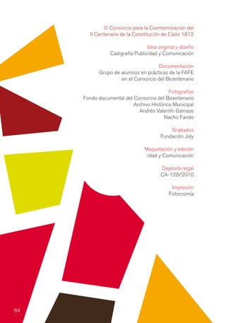 © Consorcio para la Conmemoración del
       II Centenario de la Constitución de Cádiz 1812

                                 Idea original y diseño
                Cadigrafía Publicidad y Comunicación

                                    Documentación
           Grupo de alumnos en prácticas de la FAFE
                    en el Consorcio del Bicentenario

                                          Fotografías
     Fondo documental del Consorcio del Bicentenario
                          Archivo Histórico Municipal
                            Andrés Valentín Gamazo
                                       Nacho Fando

                                           Grabados
                                       Fundación Joly

                               Maquetación y edición
                Cadigrafía Publicidad y Comunicación

                                       Depósito legal
                                       CA-128/2010

                                            Impresión
                                           Fotocromía




64
 