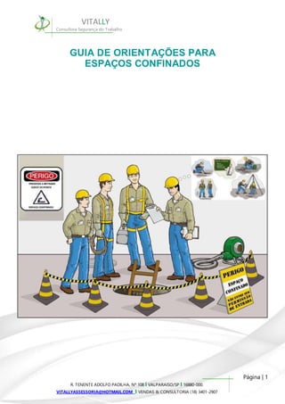 Página | 1 
VITALLY 
Consultora Segurança do Trabalho 
GUIA DE ORIENTAÇÕES PARA 
ESPAÇOS CONFINADOS 
R. TENENTE ADOLFO PADILHA, Nº 108 I VALPARAISO/SP I 16880-000. 
VITALLYASSESSORIA@HOTMAIL.COM I VENDAS & CONSULTORIA (18) 3401-2907 
 