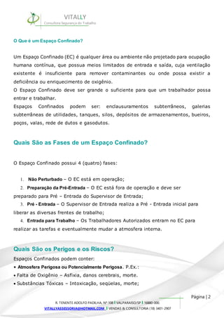 Um Espaço Confinado (EC) é qualquer área ou ambiente não projetado para ocupação 
humana contínua, que possua meios limitados de entrada e saída, cuja ventilação 
existente é insuficiente para remover contaminantes ou onde possa existir a 
deficiência ou enriquecimento de oxigênio. 
O Espaço Confinado deve ser grande o suficiente para que um trabalhador possa 
entrar e trabalhar. 
Espaços Confinados podem ser: enclausuramentos subterrâneos, galerias 
subterrâneas de utilidades, tanques, silos, depósitos de armazenamentos, bueiros, 
poços, valas, rede de dutos e gasodutos. 
3. Pré - Entrada – O Supervisor de Entrada realiza a Pré - Entrada inicial para 
4. Entrada para Trabalho – Os Trabalhadores Autorizados entram no EC para 
Página | 2 
VITALLY 
Consultora Segurança do Trabalho 
O Que é um Espaço Confinado? 
Quais São as Fases de um Espaço Confinado? 
O Espaço Confinado possui 4 (quatro) fases: 
1. Não Perturbado – O EC está em operação; 
2. Preparação da Pré-Entrada – O EC está fora de operação e deve ser 
preparado para Pré – Entrada do Supervisor de Entrada; 
liberar as diversas frentes de trabalho; 
realizar as tarefas e eventualmente mudar a atmosfera interna. 
Quais São os Perigos e os Riscos? 
Espaços Confinados podem conter: 
• Atmosfera Perigosa ou Potencialmente Perigosa. P.Ex.: 
Falta de Oxigênio – Asfixia, danos cerebrais, morte. 
Substâncias Tóxicas – Intoxicação, seqüelas, morte; 
R. TENENTE ADOLFO PADILHA, Nº 108 I VALPARAISO/SP I 16880-000. 
VITALLYASSESSORIA@HOTMAIL.COM I VENDAS & CONSULTORIA (18) 3401-2907 
 