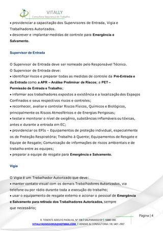 informar aos trabalhadores expostos a existência e a localização dos Espaços 
Confinados e seus respectivos riscos e controles; 
reconhecer, avaliar e controlar Riscos Físicos, Químicos e Biológicos, 
principalmente os Riscos Atmosféricos e de Energias Perigosas; 
testar e monitorar o nível de oxigênio, substâncias inflamáveis ou tóxicas, 
antes e durante a entrada em EC; 
providenciar os EPIs – Equipamentos de proteção individual, especialmente 
os de Proteção Respiratória; Trabalho à Quente; Equipamentos de Resgate e 
Equipe de Resgate; Comunicação de informações de riscos ambientais e de 
trabalho entre as equipes; 
preparar a equipe de resgate para Emergência e Salvamento. 
Página | 4 
VITALLY 
Consultora Segurança do Trabalho 
providenciar a capacitação dos Supervisores de Entrada, Vigia e 
Trabalhadores Autorizados. 
descrever e implantar medidas de controle para Emergência e 
Salvamento. 
Supervisor de Entrada 
O Supervisor de Entrada deve ser nomeado pelo Responsável Técnico. 
O Supervisor de Entrada deve: 
identificar riscos e preparar todas as medidas de controle da Pré-Entrada e 
da Entrada como a APR – Análise Preliminar de Riscos; a PET – 
Permissão de Entrada e Trabalho; 
R. TENENTE ADOLFO PADILHA, Nº 108 I VALPARAISO/SP I 16880-000. 
VITALLYASSESSORIA@HOTMAIL.COM I VENDAS & CONSULTORIA (18) 3401-2907 
Vigia 
O Vigia é um Trabalhador Autorizado que deve: 
manter contato visual com os demais Trabalhadores Autorizados, via 
telefone ou por rádio durante toda a execução do trabalho; 
usar o equipamento de resgate externo e acionar o pessoal de Emergência 
e Salvamento para retirada dos Trabalhadores Autorizados, sempre 
que necessário; 
 