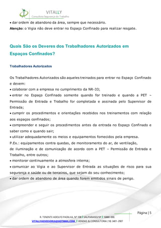 Os Trabalhadores Autorizados são aqueles treinados para entrar no Espaço Confinado 
e devem: 
colaborar com a empresa no cumprimento da NR-33; 
entrar no Espaço Confinado somente quando for treinado e quando a PET – 
Permissão de Entrada e Trabalho for completada e assinada pelo Supervisor de 
Entrada; 
cumprir os procedimentos e orientações recebidos nos treinamentos com relação 
aos espaços confinados; 
compreender e seguir os procedimentos antes da entrada no Espaço Confinado e 
saber como e quando sair; 
utilizar adequadamente os meios e equipamentos fornecidos pela empresa. 
P.Ex.: equipamentos contra quedas, de monitoramento do ar, de ventilação, 
de iluminação e de comunicação de acordo com a PET – Permissão de Entrada e 
Trabalho, entre outros; 
monitorar continuamente a atmosfera interna; 
comunicar ao Vigia e ao Supervisor de Entrada as situações de risco para sua 
segurança e saúde ou de terceiros, que sejam do seu conhecimento; 
dar ordem de abandono de área quando forem emitidos sinais de perigo. 
Página | 5 
VITALLY 
Consultora Segurança do Trabalho 
dar ordem de abandono da área, sempre que necessário. 
Atenção: o Vigia não deve entrar no Espaço Confinado para realizar resgate. 
Quais São os Deveres dos Trabalhadores Autorizados em 
Espaços Confinados? 
Trabalhadores Autorizados 
R. TENENTE ADOLFO PADILHA, Nº 108 I VALPARAISO/SP I 16880-000. 
VITALLYASSESSORIA@HOTMAIL.COM I VENDAS & CONSULTORIA (18) 3401-2907 
 