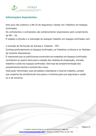 Este guia não substitui a NR-33 de Segurança e Saúde nos Trabalhos em Espaços 
Confinados. 
Os contratantes e contratados são solidariamente responsáveis pelo cumprimento 
da NR – 33. 
É vedada a entrada e a realização de qualquer trabalho em espaços confinados sem 
a emissão da Permissão de Entrada e Trabalho - PET. 
Conheça profundamente os Espaços Confinados, os Trabalhos, os Riscos e as Medidas 
de Controle Necessárias! 
É importante que os profissionais envolvidos nos trabalhos em Espaços Confinados 
considerem as quatro fases para a adoção das medidas de preparação, entrada, 
trabalho e saída nos espaços confinados. Este tipo de compartimentação dos 
procedimentos facilita o controle dos riscos. 
Você pode interromper suas atividades e abandonar o local de trabalho, sempre 
que suspeitar da existência de risco grave e iminente para sua segurança e saúde 
ou a de terceiros. 
Página | 6 
VITALLY 
Consultora Segurança do Trabalho 
Informações Importantes: 
R. TENENTE ADOLFO PADILHA, Nº 108 I VALPARAISO/SP I 16880-000. 
VITALLYASSESSORIA@HOTMAIL.COM I VENDAS & CONSULTORIA (18) 3401-2907 
