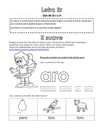 Realiza el trazo de esta letra en mayúscula y minúscula en diferentes materiales o
superficies que tenga en casa, arena, tierra, con agua sobre papel…
Según las posibilidades de los estudiantes entrar al enlace:
https://www.youtube.com/watch?v=j9LFGbYlKs8
Recuerda en medio de vocales tiene sonido suave
Lee y colorea la r de rojo
Melisa tiene un aro
Lee, colorea y encierra de color rojo la r
pera loro toro
 