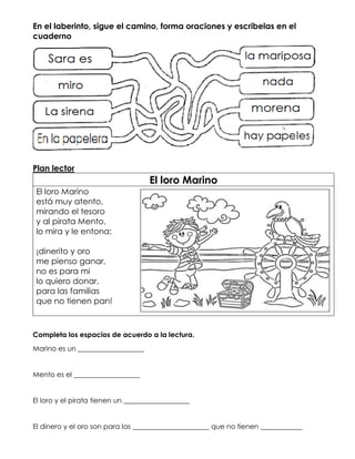 En el laberinto, sigue el camino, forma oraciones y escribelas en el
cuaderno
Plan lector
El loro Marino
El loro Marino
está muy atento,
mirando el tesoro
y al pirata Mento,
lo mira y le entona:
¡dinerito y oro
me pienso ganar,
no es para mi
lo quiero donar,
para las familias
que no tienen pan!
Completa los espacios de acuerdo a la lectura.
Marino es un ___________________
Mento es el ___________________
El loro y el pirata tienen un ___________________
El dinero y el oro son para las ______________________ que no tienen ____________
 