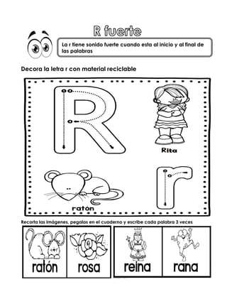Decora la letra r con material reciclable
Recorta las imágenes, pegalas en el cuaderno y escribe cada palabra 3 veces
La r tiene sonido fuerte cuando esta al inicio y al final de
las palabras
 