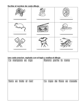 Escribe el nombre de cada dibujo
______________ ______________ ______________
______________ ______________ ______________
______________ ______________ ______________
Lee cada oracion, repisala con el lapiz y realiza el dibujo
La mariposa es roja Ramiro parte la rama
Sara es linda al reir La ropa de Rosa es rosada
 