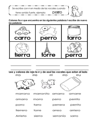 Colorea ña rr que encuentra en las siguientes palabras t escribe de nuevo
las palabras
____________ ______________ ______________
____________ ______________ ______________
Lee y colorea de rojo la rr y de azul las vocales que estan al lado
Se escribe con rr en medio de las vocales cuando
tiene sonido fuerte, ejemplo: perro
 