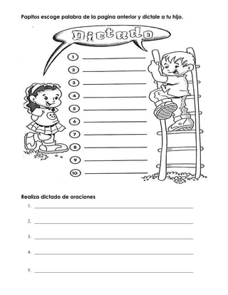 Papitos escoge palabra de la pagina anterior y dictale a tu hijo.
Realiza dictado de oraciones
1. _______________________________________________________________________
2. _______________________________________________________________________
3. _______________________________________________________________________
4. _______________________________________________________________________
5. _______________________________________________________________________
 